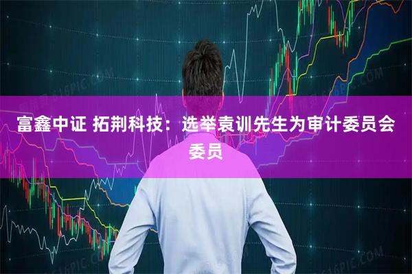 富鑫中证 拓荆科技：选举袁训先生为审计委员会委员