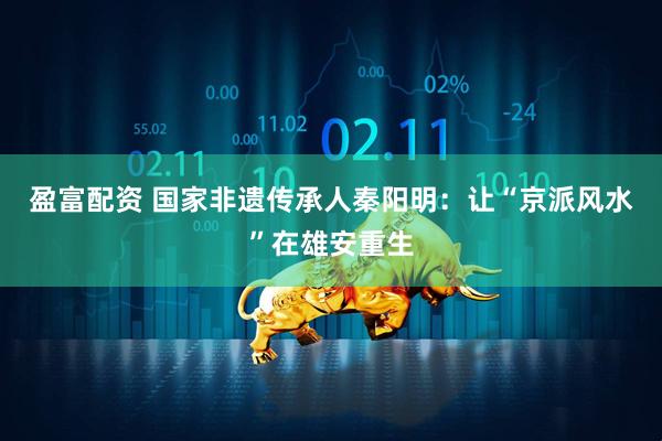 盈富配资 国家非遗传承人秦阳明：让“京派风水”在雄安重生