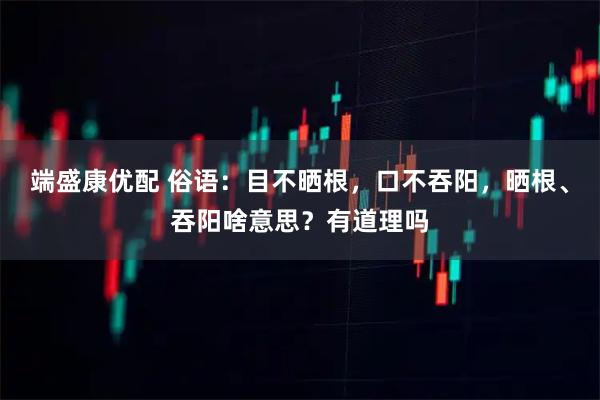 端盛康优配 俗语：目不晒根，口不吞阳，晒根、吞阳啥意思？有道理吗