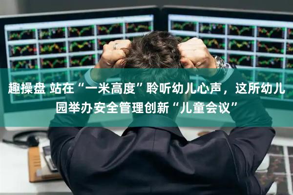 趣操盘 站在“一米高度”聆听幼儿心声，这所幼儿园举办安全管理创新“儿童会议”