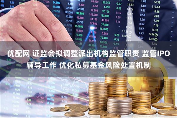 优配网 证监会拟调整派出机构监管职责 监管IPO辅导工作 优化私募基金风险处置机制