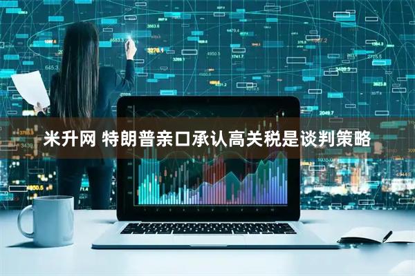 米升网 特朗普亲口承认高关税是谈判策略