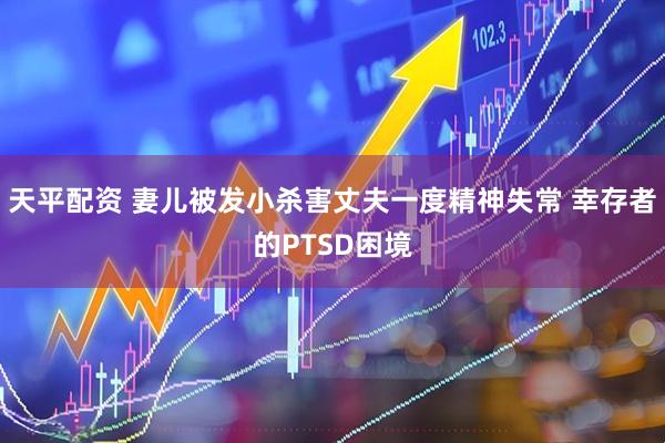 天平配资 妻儿被发小杀害丈夫一度精神失常 幸存者的PTSD困境