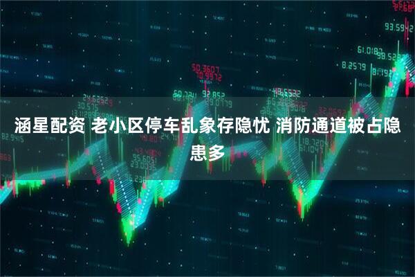 涵星配资 老小区停车乱象存隐忧 消防通道被占隐患多