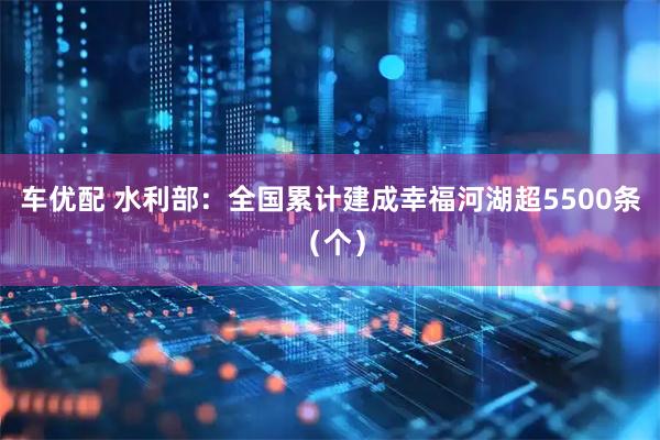 车优配 水利部：全国累计建成幸福河湖超5500条（个）