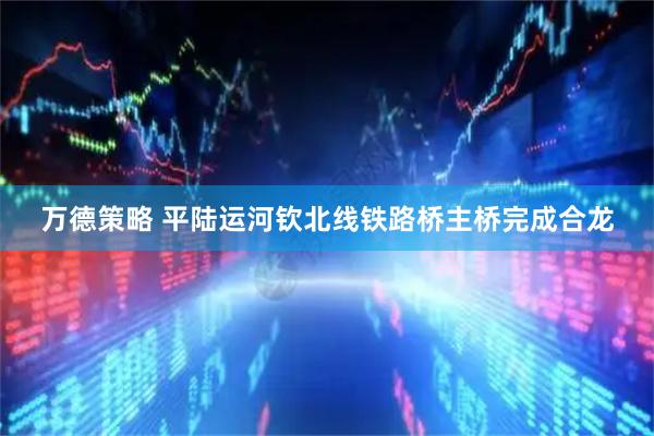 万德策略 平陆运河钦北线铁路桥主桥完成合龙