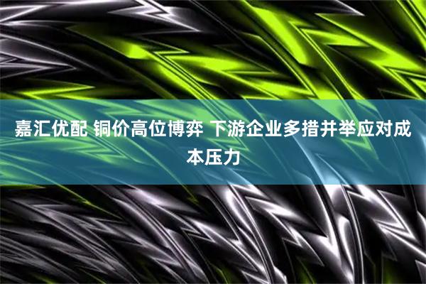 嘉汇优配 铜价高位博弈 下游企业多措并举应对成本压力