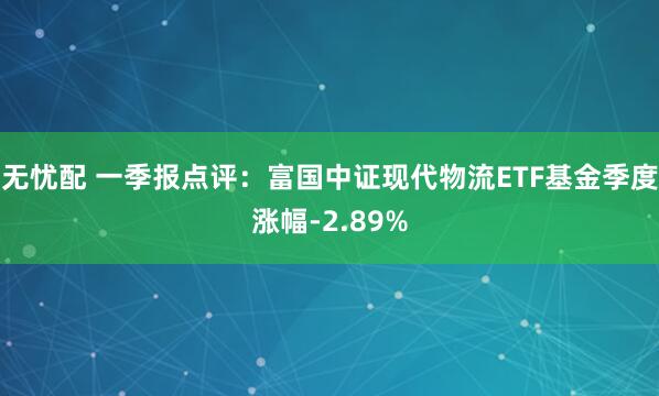 无忧配 一季报点评：富国中证现代物流ETF基金季度涨幅-2.89%