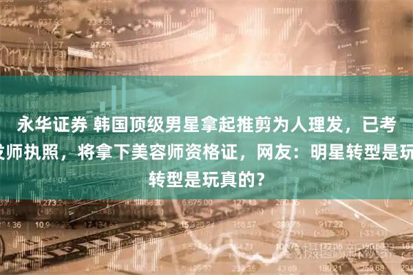 永华证券 韩国顶级男星拿起推剪为人理发，已考取理发师执照，将拿下美容师资格证，网友：明星转型是玩真的？