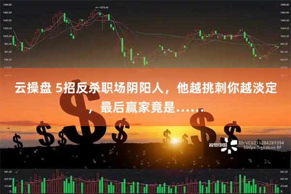 云操盘 5招反杀职场阴阳人，他越挑刺你越淡定，最后赢家竟是……