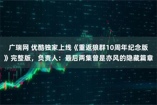 广瑞网 优酷独家上线《重返狼群10周年纪念版》完整版，负责人：最后两集曾是亦风的隐藏篇章