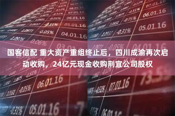 国客信配 重大资产重组终止后，四川成渝再次启动收购，24亿元现金收购荆宜公司股权
