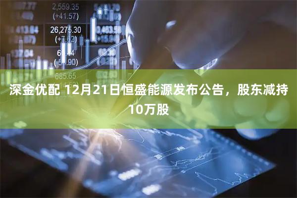 深金优配 12月21日恒盛能源发布公告，股东减持10万股