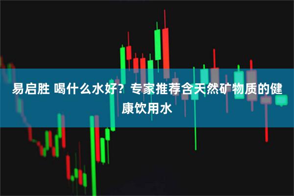 易启胜 喝什么水好？专家推荐含天然矿物质的健康饮用水