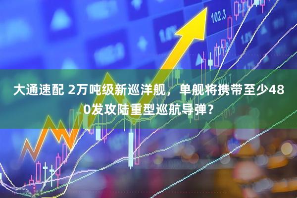 大通速配 2万吨级新巡洋舰，单舰将携带至少480发攻陆重型巡航导弹？