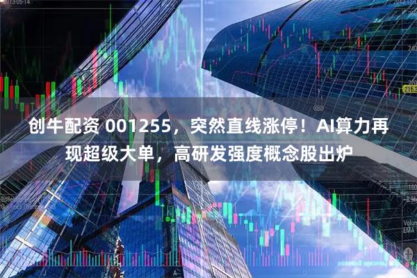 创牛配资 001255，突然直线涨停！AI算力再现超级大单，高研发强度概念股出炉