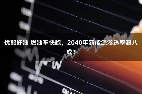 优配好油 燃油车快跑，2040年新能源渗透率超八成？