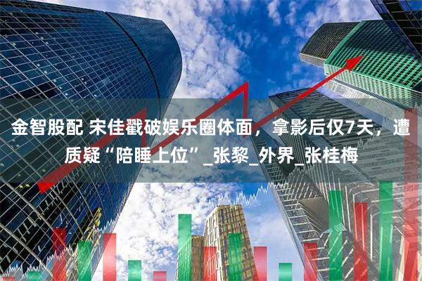 金智股配 宋佳戳破娱乐圈体面，拿影后仅7天，遭质疑“陪睡上位”_张黎_外界_张桂梅