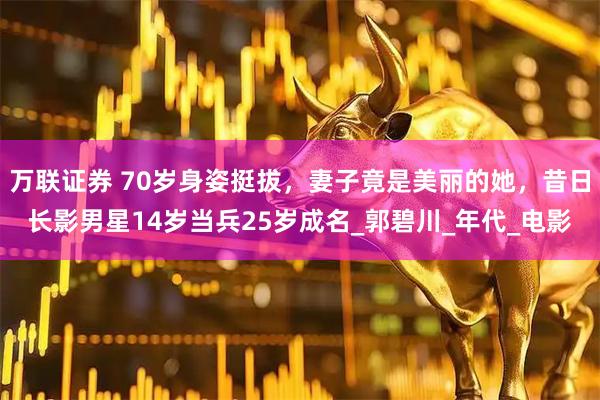 万联证券 70岁身姿挺拔，妻子竟是美丽的她，昔日长影男星14岁当兵25岁成名_郭碧川_年代_电影